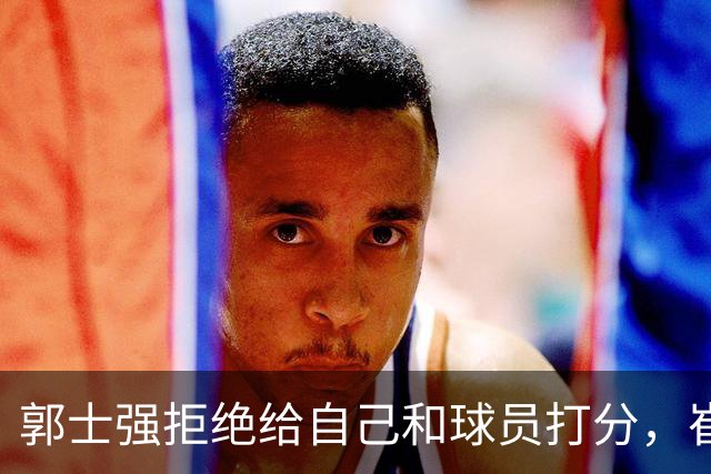 郭士强拒绝给自己和球员打分，崔永熙直面输球问题，胡金秋发声戳心